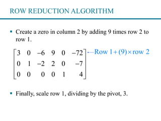 ROW REDUCTION ALGORITHM
 Create a zero in column 2 by adding 9 times row 2 to
row 1.
 Finally, scale row 1, dividing by the pivot, 3.
Row 1 (9) row 2 3 0 6 9 0 72
0 1 2 2 0 7
0 0 0 0 1 4
  
  
 
  
 