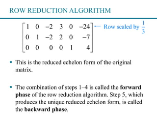 ROW REDUCTION ALGORITHM
 This is the reduced echelon form of the original
matrix.
 The combination of steps 1–4 is called the forward
phase of the row reduction algorithm. Step 5, which
produces the unique reduced echelon form, is called
the backward phase.
1 0 2 3 0 24
0 1 2 2 0 7
0 0 0 0 1 4
  
  
 
  
1
Row scaled by
3
 
