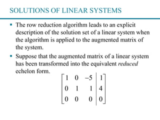 SOLUTIONS OF LINEAR SYSTEMS
 The row reduction algorithm leads to an explicit
description of the solution set of a linear system when
the algorithm is applied to the augmented matrix of
the system.
 Suppose that the augmented matrix of a linear system
has been transformed into the equivalent reduced
echelon form.
1 0 5 1
0 1 1 4
0 0 0 0
 
 
 
  
 