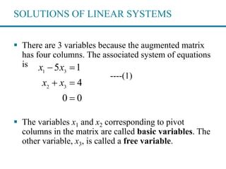SOLUTIONS OF LINEAR SYSTEMS
 There are 3 variables because the augmented matrix
has four columns. The associated system of equations
is
----(1)
 The variables x1 and x2 corresponding to pivot
columns in the matrix are called basic variables. The
other variable, x3, is called a free variable.
1 3
2 3
5 1
4
0 0
x x
x x
 
 

 