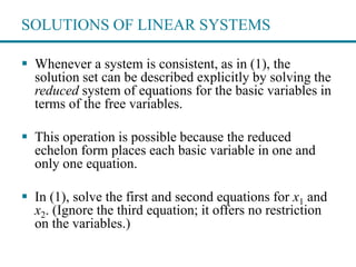 SOLUTIONS OF LINEAR SYSTEMS
 Whenever a system is consistent, as in (1), the
solution set can be described explicitly by solving the
reduced system of equations for the basic variables in
terms of the free variables.
 This operation is possible because the reduced
echelon form places each basic variable in one and
only one equation.
 In (1), solve the first and second equations for x1 and
x2. (Ignore the third equation; it offers no restriction
on the variables.)
 