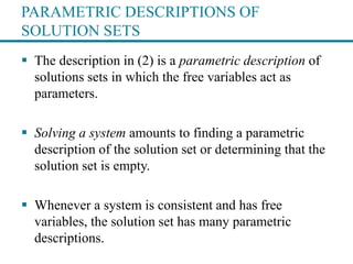 PARAMETRIC DESCRIPTIONS OF
SOLUTION SETS
 The description in (2) is a parametric description of
solutions sets in which the free variables act as
parameters.
 Solving a system amounts to finding a parametric
description of the solution set or determining that the
solution set is empty.
 Whenever a system is consistent and has free
variables, the solution set has many parametric
descriptions.
 