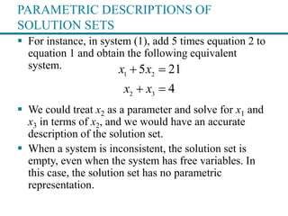 PARAMETRIC DESCRIPTIONS OF
SOLUTION SETS
 For instance, in system (1), add 5 times equation 2 to
equation 1 and obtain the following equivalent
system.
 We could treat x2 as a parameter and solve for x1 and
x3 in terms of x2, and we would have an accurate
description of the solution set.
 When a system is inconsistent, the solution set is
empty, even when the system has free variables. In
this case, the solution set has no parametric
representation.
1 2
2 3
5 21
4
x x
x x
 
 
 