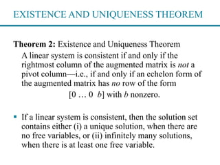EXISTENCE AND UNIQUENESS THEOREM
Theorem 2: Existence and Uniqueness Theorem
A linear system is consistent if and only if the
rightmost column of the augmented matrix is not a
pivot column—i.e., if and only if an echelon form of
the augmented matrix has no row of the form
[0 … 0 b] with b nonzero.
 If a linear system is consistent, then the solution set
contains either (i) a unique solution, when there are
no free variables, or (ii) infinitely many solutions,
when there is at least one free variable.
 