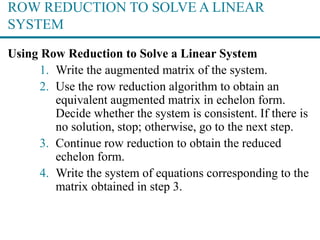 ROW REDUCTION TO SOLVE A LINEAR
SYSTEM
Using Row Reduction to Solve a Linear System
1. Write the augmented matrix of the system.
2. Use the row reduction algorithm to obtain an
equivalent augmented matrix in echelon form.
Decide whether the system is consistent. If there is
no solution, stop; otherwise, go to the next step.
3. Continue row reduction to obtain the reduced
echelon form.
4. Write the system of equations corresponding to the
matrix obtained in step 3.
 
