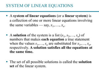 SYSTEM OF LINEAR EQUATIONS
 A system of linear equations (or a linear system) is
a collection of one or more linear equations involving
the same variables — say, x1,…., xn.
 A solution of the system is a list (s1, s2,…, sn) of
numbers that makes each equation a true statement
when the values s1,…, sn are substituted for x1,…, xn,
respectively. A solution satisfies all the equations at
the same time.
 The set of all possible solutions is called the solution
set of the linear system.
 