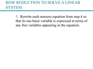ROW REDUCTION TO SOLVE A LINEAR
SYSTEM
5. Rewrite each nonzero equation from step 4 so
that its one basic variable is expressed in terms of
any free variables appearing in the equation.
 