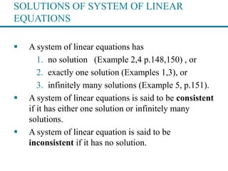 SOLUTIONS OF SYSTEM OF LINEAR
EQUATIONS
 A system of linear equations has
1. no solution (Example 2,4 p.148,150) , or
2. exactly one solution (Examples 1,3), or
3. infinitely many solutions (Example 5, p.151).
 A system of linear equations is said to be consistent
if it has either one solution or infinitely many
solutions.
 A system of linear equation is said to be
inconsistent if it has no solution.
 