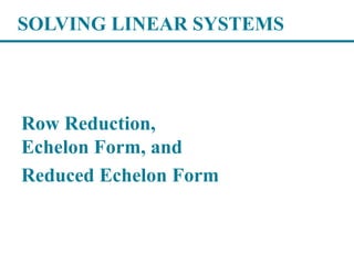 SOLVING LINEAR SYSTEMS
Row Reduction,
Echelon Form, and
Reduced Echelon Form
 