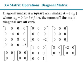 Diagonal matrix is a square nxn matrix A  [ aij ]
where aij  0 for i ≠ j, i.e. the terms off the main
diagonal are all zero.
3 0 0 0
0 4 0 0
0 0 8 0
0 0 0 5
 
 
 
 
  
3.4 Matrix Operations: Diagonal Matrix
9 0 0
0 0 0
0 0 2
 
 
 
  
0 0 0
0 0 0
0 0 0
 
 
 
  
1 0 0
0 1 0
0 0 1
 
 
 
  
8 0
0 3
 
 
 
2 0
0 0
 
 
 0 0
0 1
 
 
 
0 0
0 0
 
 
 
 