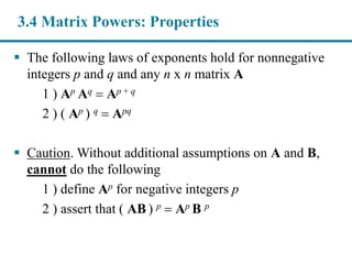  The following laws of exponents hold for nonnegative
integers p and q and any n x n matrix A
1 ) Ap Aq  Ap + q
2 ) ( Ap ) q  Apq
 Caution. Without additional assumptions on A and B,
cannot do the following
1 ) define Ap for negative integers p
2 ) assert that ( AB ) p  Ap B p
3.4 Matrix Powers: Properties
 
