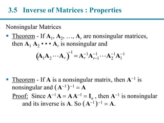 Nonsingular Matrices
 Theorem - If A1, A2, …, Ar are nonsingular matrices,
then A1 A2 • • • Ar is nonsingular and
 Theorem - If A is a nonsingular matrix, then A1 is
nonsingular and (A1)1  A
Proof: Since A1A  AA1 In , then A1 is nonsingular
and its inverse is A. So (A1)1  A.
A1A2 Ar 
1
 Ar
1
Ar1
1
A2
1
A1
1
3.5 Inverse of Matrices : Properties
 
