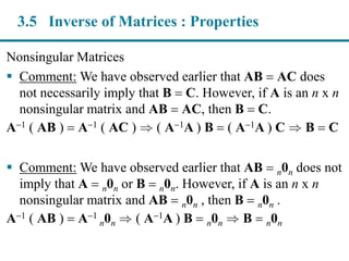Nonsingular Matrices
 Comment: We have observed earlier that AB  AC does
not necessarily imply that B  C. However, if A is an n x n
nonsingular matrix and AB  AC, then B  C.
A1 ( AB )  A1 ( AC )  ( A1A ) B  ( A1A ) C  B  C
 Comment: We have observed earlier that AB  n0n does not
imply that A  n0n or B  n0n. However, if A is an n x n
nonsingular matrix and AB  n0n , then B  n0n .
A1 ( AB )  A1
n0n  ( A1A ) B  n0n  B  n0n
3.5 Inverse of Matrices : Properties
 