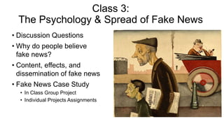 Class 3:
The Psychology & Spread of Fake News
• Discussion Questions
• Why do people believe
fake news?
• Content, effects, and
dissemination of fake news
• Fake News Case Study
• In Class Group Project
• Individual Projects Assignments
 