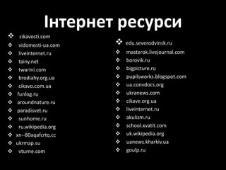 Інтернет ресурси
 cikavosti.com
 vidomosti-ua.com
 liveinternet.ru
 tainy.net
 twarini.com
 brodiahy.org.ua
 cikavo.com.ua
 funlog.ru
 aroundnature.ru
 paradisvet.ru
 sunhome.ru
 ru.wikipedia.org
 xn--80aqafcrtq.cc
 ukrmap.su
 vturne.com
 edu.severodvinsk.ru
 masterok.livejournal.com
 borovik.ru
 bigpicture.ru
 pupilsworks.blogspot.com
 ua.convdocs.org
 ukranews.com
 cikave.org.ua
 liveinternet.ru
 akulizm.ru
 school.xvatit.com
 uk.wikipedia.org
 uanews.kharkiv.ua
 goulp.ru
 