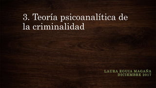 3. Teoría psicoanalítica de
la criminalidad
LAURA EGUIA MAGAÑA
DICIEMBRE 2017
 