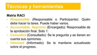 Matriz RACI
• Responsible (Responsable o Participante): Quién
debe hacer la tarea. Puede haber varios.
• Accountable, Approver (Encargado): Responsable de
la aprobación final. Solo 1.
• Consulted (Consultado): Se le pregunta y se tienen en
cuenta sus opiniones.
• Informed (Informado): Se le mantiene actualizado
sobre el progreso.
Técnicas y herramientas
 