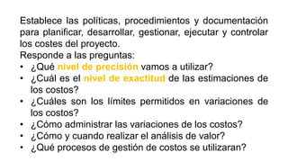 Establece las políticas, procedimientos y documentación
para planificar, desarrollar, gestionar, ejecutar y controlar
los costes del proyecto.
Responde a las preguntas:
• ¿Qué nivel de precisión vamos a utilizar?
• ¿Cuál es el nivel de exactitud de las estimaciones de
los costos?
• ¿Cuáles son los límites permitidos en variaciones de
los costos?
• ¿Cómo administrar las variaciones de los costos?
• ¿Cómo y cuando realizar el análisis de valor?
• ¿Qué procesos de gestión de costos se utilizaran?
 