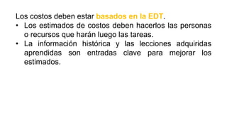 Los costos deben estar basados en la EDT.
• Los estimados de costos deben hacerlos las personas
o recursos que harán luego las tareas.
• La información histórica y las lecciones adquiridas
aprendidas son entradas clave para mejorar los
estimados.
 