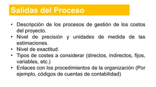 • Descripción de los procesos de gestión de los costos
del proyecto.
• Nivel de precisión y unidades de medida de las
estimaciones.
• Nivel de exactitud.
• Tipos de costes a considerar (directos, indirectos, fijos,
variables, etc.)
• Enlaces con los procedimientos de la organización (Por
ejemplo, códigos de cuentas de contabilidad)
Salidas del Proceso
 