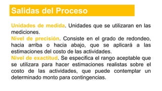 Unidades de medida. Unidades que se utilizaran en las
mediciones.
Nivel de precisión. Consiste en el grado de redondeo,
hacia arriba o hacia abajo, que se aplicará a las
estimaciones del costo de las actividades.
Nivel de exactitud. Se especifica el rango aceptable que
se utilizara para hacer estimaciones realistas sobre el
costo de las actividades, que puede contemplar un
determinado monto para contingencias.
Salidas del Proceso
 