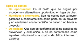 Tipos de costos
• De oportunidad. Es el costo que se origina por
escoger una alternativa u oportunidad en lugar de otra.
• Hundidos o enterrados. Son los costos que ya fueron
gastados o comprometidos como parte de un proyecto
y no cambiarán con la decisión de hacer o no hacer el
proyecto.
• De calidad. Que son de conformidad como aquellos de
prevención y evaluación, o de no conformidad como
aquellos relacionados a costos de fallos internos o
externos.
 