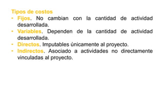 Tipos de costos
• Fijos. No cambian con la cantidad de actividad
desarrollada.
• Variables. Dependen de la cantidad de actividad
desarrollada.
• Directos. Imputables únicamente al proyecto.
• Indirectos. Asociado a actividades no directamente
vinculadas al proyecto.
 