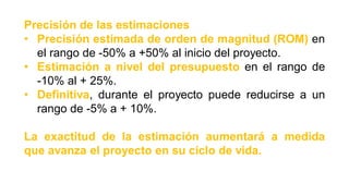Precisión de las estimaciones
• Precisión estimada de orden de magnitud (ROM) en
el rango de -50% a +50% al inicio del proyecto.
• Estimación a nivel del presupuesto en el rango de
-10% al + 25%.
• Definitiva, durante el proyecto puede reducirse a un
rango de -5% a + 10%.
La exactitud de la estimación aumentará a medida
que avanza el proyecto en su ciclo de vida.
 