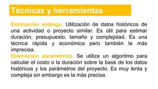 Técnicas y herramientas
Estimación análoga. Utilización de datos históricos de
una actividad o proyecto similar. Es útil para estimar
duración, presupuesto, tamaño y complejidad. Es una
técnica rápida y económica pero también la más
imprecisa.
Estimación paramétrica. Se utiliza un algoritmo para
calcular el costo o la duración sobre la base de los datos
históricos y los parámetros del proyecto. Es muy lenta y
compleja sin embargo es la más precisa.
 