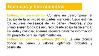 Técnicas y herramientas
Estimación ascendente. Consiste en descomponer el
trabajo de la actividad en partes menores, luego estimar
los recursos necesarios de las partes inferiores, y por
último sumar todos los recursos desde abajo hacia arriba.
Es lenta y costosa, además requiere bastante información
del proyecto para su implementación.
Estimación por tres valores (PERT). Es una técnica
donde se tienen 3 valores: optimista, probable y
pesimista.
 