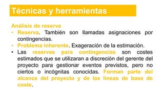 Técnicas y herramientas
Análisis de reserva
• Reserva. También son llamadas asignaciones por
contingencias.
• Problema inherente. Exageración de la estimación.
• Las reservas para contingencias son costes
estimados que se utilizaran a discreción del gerente del
proyecto para gestionar eventos previstos, pero no
ciertos o incógnitas conocidas. Forman parte del
alcance del proyecto y de las líneas de base de
coste.
 