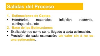 1. Estimaciones de Costos
• Honorarios, materiales, inflación, reservas,
contingencias, etc.
2. Base de las Estimaciones
• Explicación de como se ha llegado a cada estimación.
• Precisión de cada estimación: un valor sin ± no es
una estimación.
Salidas del Proceso
 