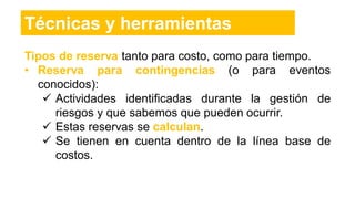 Técnicas y herramientas
Tipos de reserva tanto para costo, como para tiempo.
• Reserva para contingencias (o para eventos
conocidos):
 Actividades identificadas durante la gestión de
riesgos y que sabemos que pueden ocurrir.
 Estas reservas se calculan.
 Se tienen en cuenta dentro de la línea base de
costos.
 