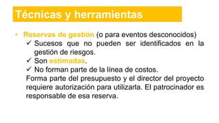 Técnicas y herramientas
• Reservas de gestión (o para eventos desconocidos)
 Sucesos que no pueden ser identificados en la
gestión de riesgos.
 Son estimadas.
 No forman parte de la línea de costos.
Forma parte del presupuesto y el director del proyecto
requiere autorización para utilizarla. El patrocinador es
responsable de esa reserva.
 