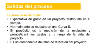 Salidas del proceso
La línea base de costo
• Expectativa de gasto en un proyecto, distribuida en el
tiempo.
• Normalmente se muestra en una Curva S.
• El propósito es la medición de la evolución y
pronosticará los gastos a lo largo de la vida del
proyecto.
• Es un componente del plan de dirección del proyecto.
 