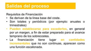 Salidas del proceso
Requisitos de Financiación
• Se derivan de la línea base del coste.
• Son totales y periódicos (por ejemplo: anuales o
trimestrales)
• Pueden establecerse para excederlos, en general
por un margen, a fin de estar preparado para el avance
temprano de los sobrecostes.
• La financiación tiene lugar en cantidades
incrementales que no son continuas, aparecen como
una función escalonada.
 