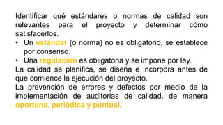 Identificar qué estándares o normas de calidad son
relevantes para el proyecto y determinar cómo
satisfacerlos.
• Un estándar (o norma) no es obligatorio, se establece
por consenso.
• Una regulación es obligatoria y se impone por ley.
La calidad se planifica, se diseña e incorpora antes de
que comience la ejecución del proyecto.
La prevención de errores y defectos por medio de la
implementación de auditorias de calidad, de manera
oportuna, periódica y puntual.
 