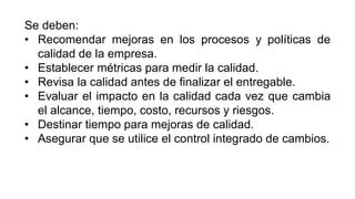 Se deben:
• Recomendar mejoras en los procesos y políticas de
calidad de la empresa.
• Establecer métricas para medir la calidad.
• Revisa la calidad antes de finalizar el entregable.
• Evaluar el impacto en la calidad cada vez que cambia
el alcance, tiempo, costo, recursos y riesgos.
• Destinar tiempo para mejoras de calidad.
• Asegurar que se utilice el control integrado de cambios.
 