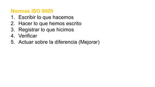 Normas ISO 9000
1. Escribir lo que hacemos
2. Hacer lo que hemos escrito
3. Registrar lo que hicimos
4. Verificar
5. Actuar sobre la diferencia (Mejorar)
 