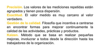 Precisión. Los valores de las mediciones repetidas están
agrupados y tienen poca dispersión.
Exactitud. El valor medido es muy cercano al valor
verdadero.
Gestión de la calidad. Filosofía que incentiva a centrarse
en encontrar formas para mejorar continuamente la
calidad de las actividades, prácticas y productos.
Kaizen. Método que se basa en realizar pequeñas
mejoras, involucrar a todos desde la dirección hasta los
trabajadores de la organización.
 
