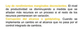 Ley de rendimientos marginales decrecientes. El nivel
de productividad va disminuyendo a medida que se
añadan más recursos en un proceso si el resto de los
recursos permanecen sin variación.
Corrupción del alcance o goldplating. Cuando se
implementa un cambio en el alcance que no pasa por el
control integrado de cambios.
 