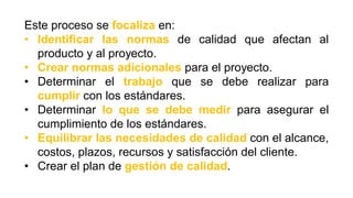 Este proceso se focaliza en:
• Identificar las normas de calidad que afectan al
producto y al proyecto.
• Crear normas adicionales para el proyecto.
• Determinar el trabajo que se debe realizar para
cumplir con los estándares.
• Determinar lo que se debe medir para asegurar el
cumplimiento de los estándares.
• Equilibrar las necesidades de calidad con el alcance,
costos, plazos, recursos y satisfacción del cliente.
• Crear el plan de gestión de calidad.
 