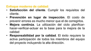 Enfoque moderno de calidad:
• Satisfacción del cliente. Cumplir los requisitos del
cliente.
• Prevención en lugar de inspección. El costo de
prevenir errores es mucho menor que el de corregirlos.
• Mejora continúa. La utilización del ciclo planificar-
hacer-verificar-actuar es la base para la mejora de la
calidad
• Responsabilidad por la calidad. El éxito requiere la
activa participación de todos los miembros del equipo
del proyecto incluyendo la alta dirección.
 