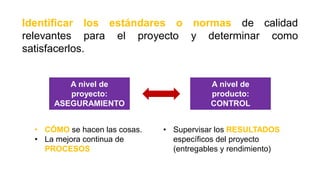 Identificar los estándares o normas de calidad
relevantes para el proyecto y determinar como
satisfacerlos.
A nivel de
proyecto:
ASEGURAMIENTO
A nivel de
producto:
CONTROL
• CÓMO se hacen las cosas.
• La mejora continua de
PROCESOS
• Supervisar los RESULTADOS
específicos del proyecto
(entregables y rendimiento)
 