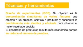 Técnicas y herramientas
Diseño de experimentos (DOE). Su objetivo es la
comprobación simultánea de varios factores que
afectan a un proceso, servicio o producto y encuentra la
combinación más efectiva y eficiente para obtener el
mejor resultado posible.
El desarrollo de productos resulta más económico porque
se reduce el número de pruebas.
 