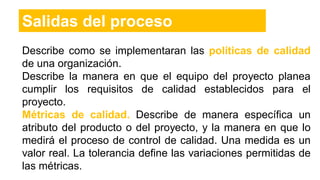 Salidas del proceso
Describe como se implementaran las políticas de calidad
de una organización.
Describe la manera en que el equipo del proyecto planea
cumplir los requisitos de calidad establecidos para el
proyecto.
Métricas de calidad. Describe de manera específica un
atributo del producto o del proyecto, y la manera en que lo
medirá el proceso de control de calidad. Una medida es un
valor real. La tolerancia define las variaciones permitidas de
las métricas.
 
