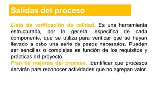 Salidas del proceso
Lista de verificación de calidad. Es una herramienta
estructurada, por lo general especifica de cada
componente, que se utiliza para verificar que se hayan
llevado a cabo una serie de pasos necesarios. Pueden
ser sencillas o complejas en función de los requisitos y
prácticas del proyecto.
Plan de mejoras del proceso. Identificar que procesos
servirán para reconocer actividades que no agregan valor.
 