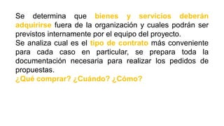 Se determina que bienes y servicios deberán
adquirirse fuera de la organización y cuales podrán ser
previstos internamente por el equipo del proyecto.
Se analiza cual es el tipo de contrato más conveniente
para cada caso en particular, se prepara toda la
documentación necesaria para realizar los pedidos de
propuestas.
¿Qué comprar? ¿Cuándo? ¿Cómo?
 