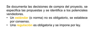 Se documenta las decisiones de compra del proyecto, se
especifica las propuestas y se identifica a los potenciales
vendedores.
• Un estándar (o norma) no es obligatorio, se establece
por consenso.
• Una regulación es obligatoria y se impone por ley.
 