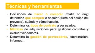 • Decisiones de hacer o comprar (make or buy)
determina que comprar o adquirir (fuera del equipo del
proyecto), cuándo y cómo hacerlo.
• Determina los tipos de contrato a ser usados.
• Métricas de adquisiciones para gestionar contratos y
evaluar vendedores.
• Determina la gestión de proveedores, coordinación,
informes…
Técnicas y herramientas
 